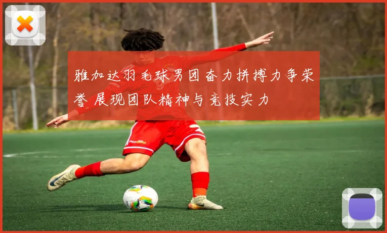 雅加达羽毛球男团奋力拼搏力争荣誉 展现团队精神与竞技实力