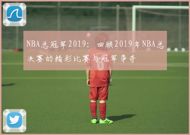 NBA总冠军2019：回顾2019年NBA总决赛的精彩比赛与冠军争夺